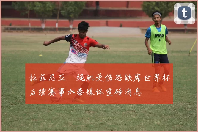 拉菲尼亚腘绳肌受伤恐缺席世界杯后续赛事加泰媒体重磅消息