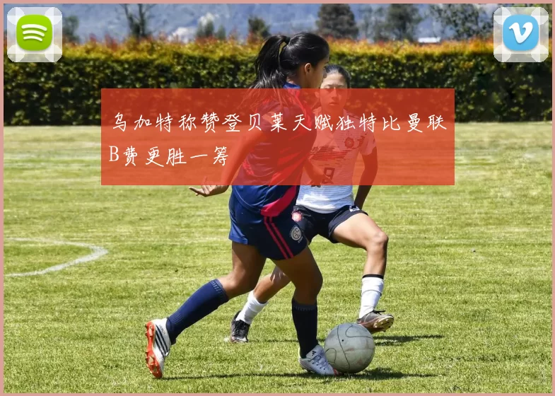 乌加特称赞登贝莱天赋独特比曼联B费更胜一筹