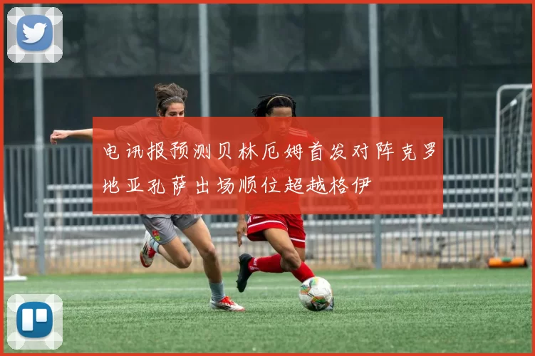 电讯报预测贝林厄姆首发对阵克罗地亚孔萨出场顺位超越格伊