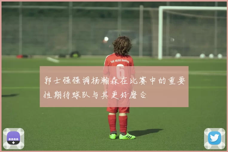 郭士强强调杨瀚森在比赛中的重要性期待球队与其更好磨合