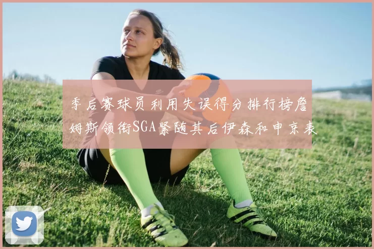 季后赛球员利用失误得分排行榜詹姆斯领衔SGA紧随其后伊森和申京表现不俗