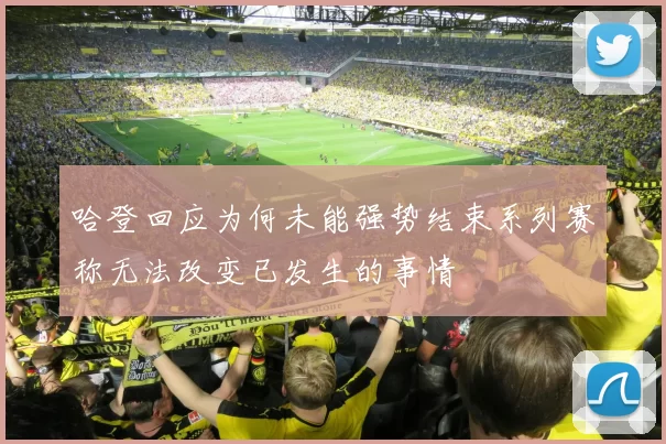 哈登回应为何未能强势结束系列赛称无法改变已发生的事情