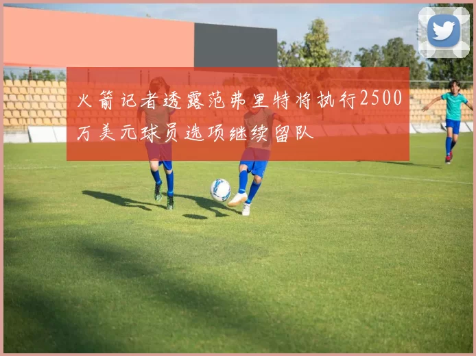 火箭记者透露范弗里特将执行2500万美元球员选项继续留队