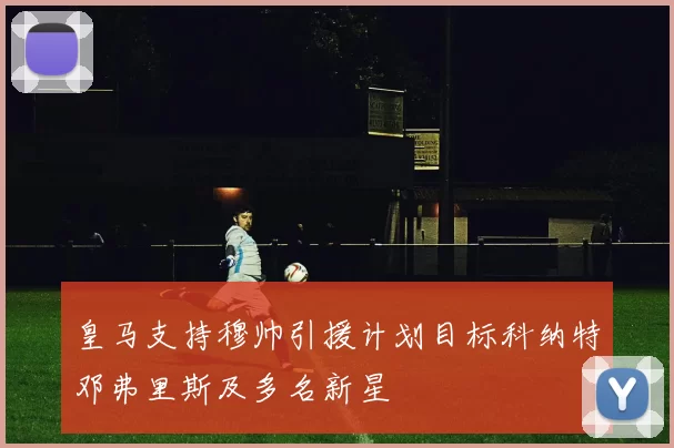 皇马支持穆帅引援计划目标科纳特邓弗里斯及多名新星