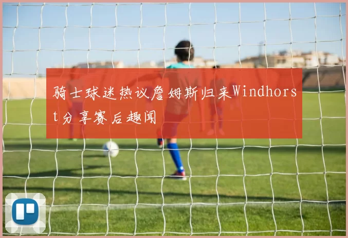 骑士球迷热议詹姆斯归来Windhorst分享赛后趣闻