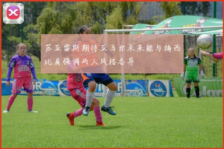 苏亚雷斯期待亚马尔未来能与梅西比肩强调两人风格各异