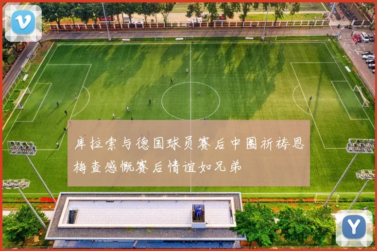 库拉索与德国球员赛后中圈祈祷恩梅查感慨赛后情谊如兄弟